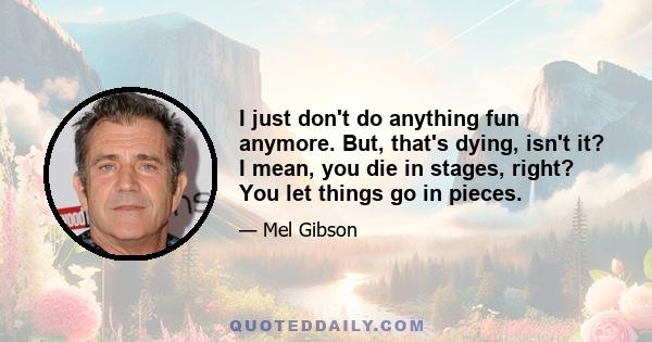 I just don't do anything fun anymore. But, that's dying, isn't it? I mean, you die in stages, right? You let things go in pieces.