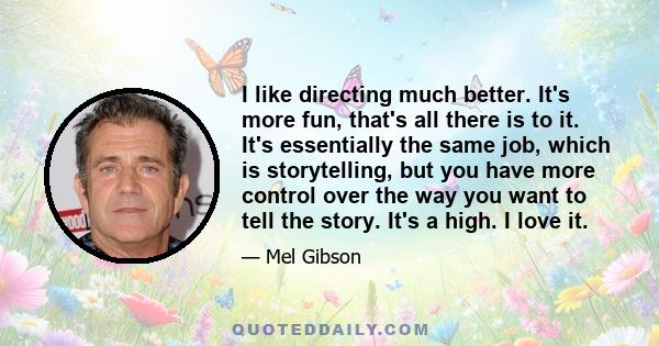 I like directing much better. It's more fun, that's all there is to it. It's essentially the same job, which is storytelling, but you have more control over the way you want to tell the story. It's a high. I love it.