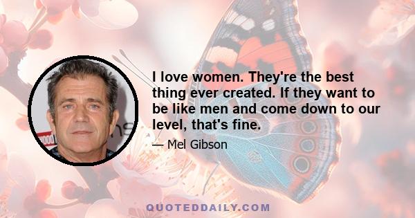 I love women. They're the best thing ever created. If they want to be like men and come down to our level, that's fine.