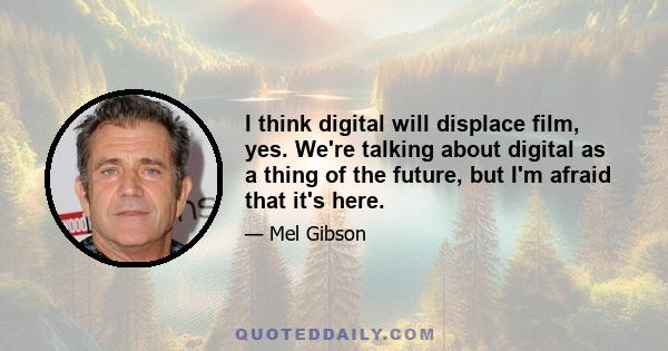 I think digital will displace film, yes. We're talking about digital as a thing of the future, but I'm afraid that it's here.