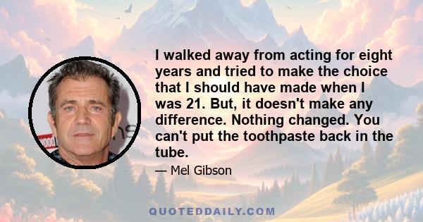 I walked away from acting for eight years and tried to make the choice that I should have made when I was 21. But, it doesn't make any difference. Nothing changed. You can't put the toothpaste back in the tube.