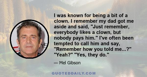 I was known for being a bit of a clown. I remember my dad got me aside and said, Just remember, everybody likes a clown, but nobody pays him. I've often been tempted to call him and say, Remember how you told me...?