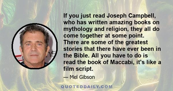 If you just read Joseph Campbell, who has written amazing books on mythology and religion, they all do come together at some point. There are some of the greatest stories that there have ever been in the Bible. All you