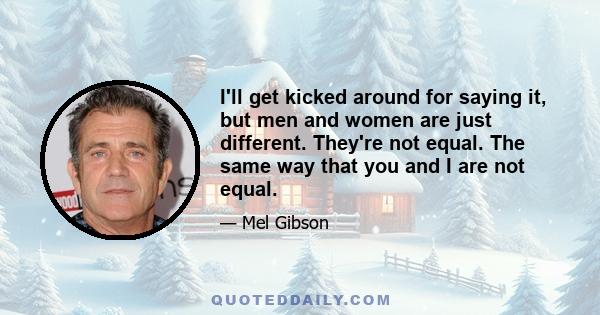 I'll get kicked around for saying it, but men and women are just different. They're not equal. The same way that you and I are not equal.