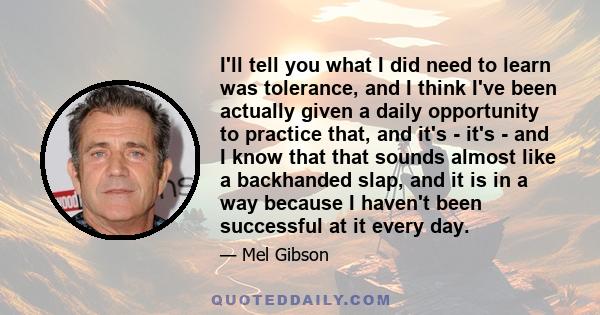 I'll tell you what I did need to learn was tolerance, and I think I've been actually given a daily opportunity to practice that, and it's - it's - and I know that that sounds almost like a backhanded slap, and it is in