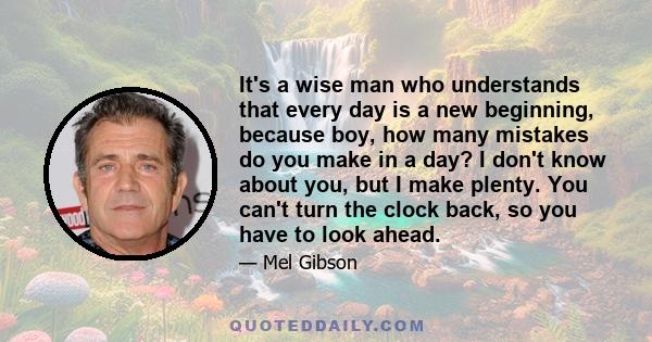 It's a wise man who understands that every day is a new beginning, because boy, how many mistakes do you make in a day? I don't know about you, but I make plenty. You can't turn the clock back, so you have to look ahead.