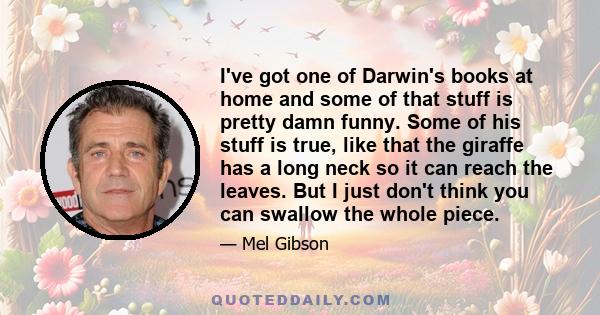 I've got one of Darwin's books at home and some of that stuff is pretty damn funny. Some of his stuff is true, like that the giraffe has a long neck so it can reach the leaves. But I just don't think you can swallow the 