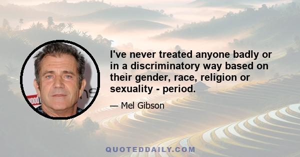 I’ve never treated anyone badly or in a discriminatory way based on their gender, race, religion or sexuality - period. I don’t blame some people for thinking that though, from the garbage they heard on those leaked