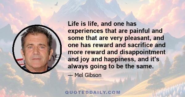 Life is life, and one has experiences that are painful and some that are very pleasant, and one has reward and sacrifice and more reward and disappointment and joy and happiness, and it's always going to be the same.