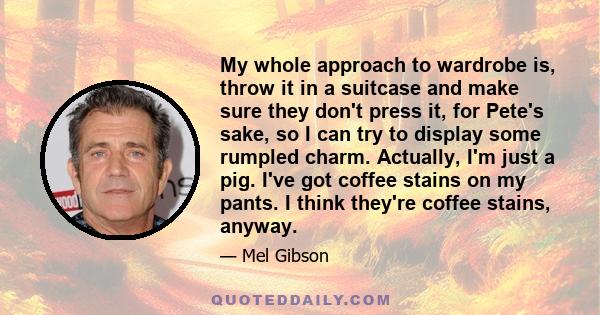 My whole approach to wardrobe is, throw it in a suitcase and make sure they don't press it, for Pete's sake, so I can try to display some rumpled charm. Actually, I'm just a pig. I've got coffee stains on my pants. I