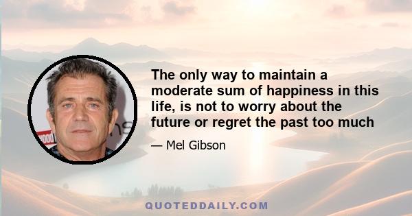 The only way to maintain a moderate sum of happiness in this life, is not to worry about the future or regret the past too much