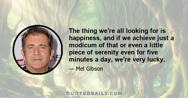 The thing we're all looking for is happiness, and if we achieve just a modicum of that or even a little piece of serenity even for five minutes a day, we're very lucky.