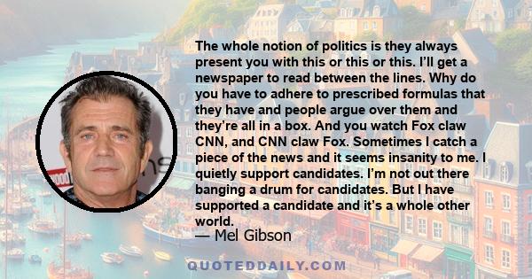 The whole notion of politics is they always present you with this or this or this. I’ll get a newspaper to read between the lines. Why do you have to adhere to prescribed formulas that they have and people argue over