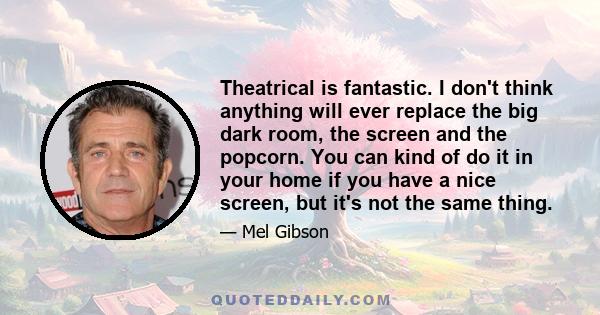 Theatrical is fantastic. I don't think anything will ever replace the big dark room, the screen and the popcorn. You can kind of do it in your home if you have a nice screen, but it's not the same thing.