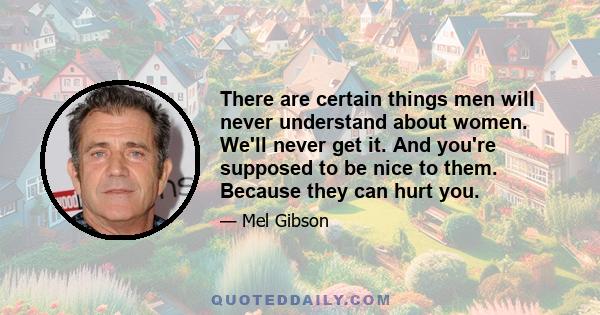 There are certain things men will never understand about women. We'll never get it. And you're supposed to be nice to them. Because they can hurt you.