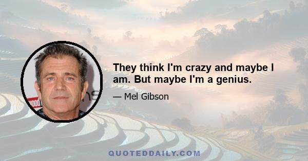 They think I'm crazy and maybe I am. But maybe I'm a genius.