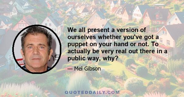 We all present a version of ourselves whether you've got a puppet on your hand or not. To actually be very real out there in a public way, why?