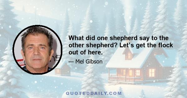 What did one shepherd say to the other shepherd? Let’s get the flock out of here.