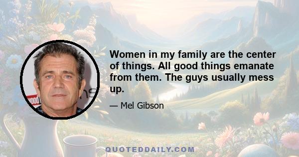 Women in my family are the center of things. All good things emanate from them. The guys usually mess up.