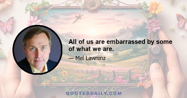 All of us are embarrassed by some of what we are.