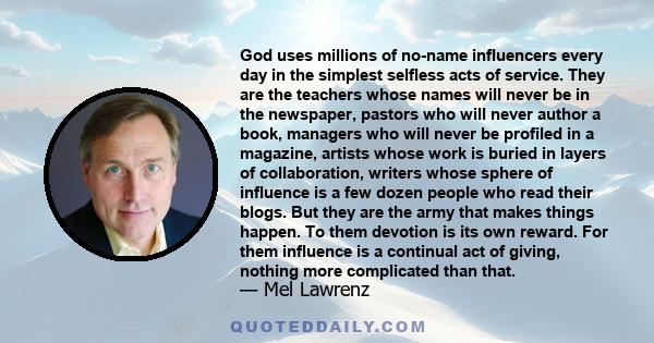 God uses millions of no-name influencers every day in the simplest selfless acts of service. They are the teachers whose names will never be in the newspaper, pastors who will never author a book, managers who will