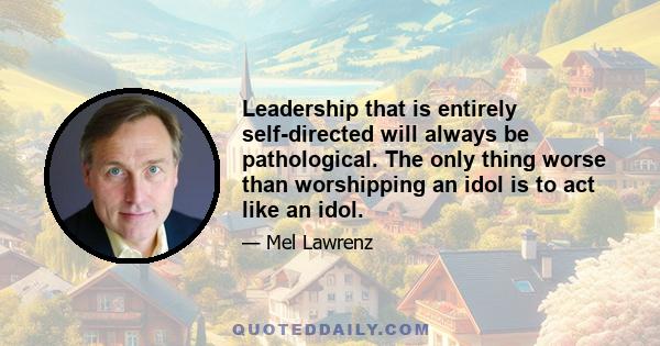 Leadership that is entirely self-directed will always be pathological. The only thing worse than worshipping an idol is to act like an idol.