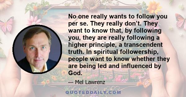 No one really wants to follow you per se. They really don’t. They want to know that, by following you, they are really following a higher principle, a transcendent truth. In spiritual followership, people want to know