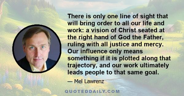 There is only one line of sight that will bring order to all our life and work: a vision of Christ seated at the right hand of God the Father, ruling with all justice and mercy. Our influence only means something if it