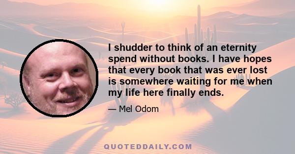 I shudder to think of an eternity spend without books. I have hopes that every book that was ever lost is somewhere waiting for me when my life here finally ends.