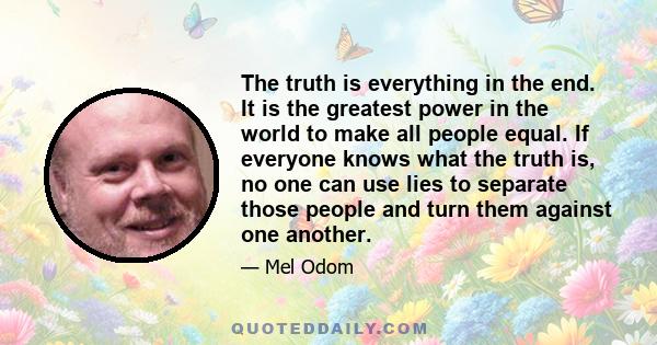 The truth is everything in the end. It is the greatest power in the world to make all people equal. If everyone knows what the truth is, no one can use lies to separate those people and turn them against one another.