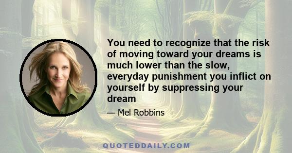 You need to recognize that the risk of moving toward your dreams is much lower than the slow, everyday punishment you inflict on yourself by suppressing your dream