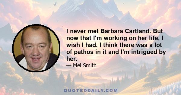 I never met Barbara Cartland. But now that I'm working on her life, I wish I had. I think there was a lot of pathos in it and I'm intrigued by her.