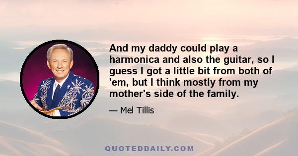 And my daddy could play a harmonica and also the guitar, so I guess I got a little bit from both of 'em, but I think mostly from my mother's side of the family.