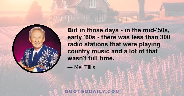 But in those days - in the mid-'50s, early '60s - there was less than 300 radio stations that were playing country music and a lot of that wasn't full time.