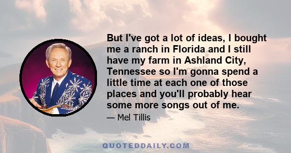 But I've got a lot of ideas, I bought me a ranch in Florida and I still have my farm in Ashland City, Tennessee so I'm gonna spend a little time at each one of those places and you'll probably hear some more songs out