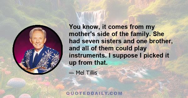 You know, it comes from my mother's side of the family. She had seven sisters and one brother, and all of them could play instruments. I suppose I picked it up from that.
