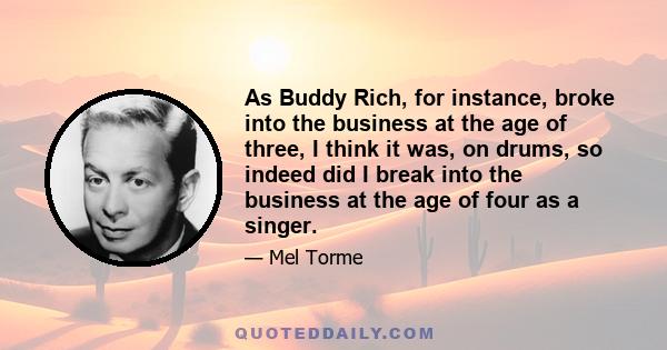 As Buddy Rich, for instance, broke into the business at the age of three, I think it was, on drums, so indeed did I break into the business at the age of four as a singer.