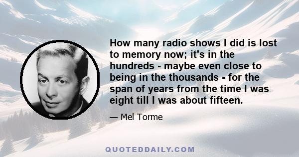 How many radio shows I did is lost to memory now; it's in the hundreds - maybe even close to being in the thousands - for the span of years from the time I was eight till I was about fifteen.