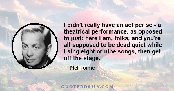 I didn't really have an act per se - a theatrical performance, as opposed to just: here I am, folks, and you're all supposed to be dead quiet while I sing eight or nine songs, then get off the stage.