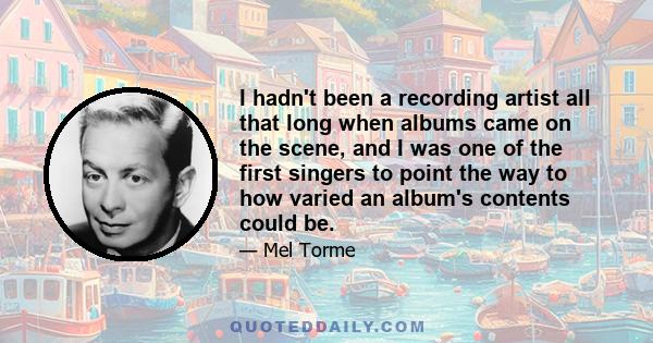 I hadn't been a recording artist all that long when albums came on the scene, and I was one of the first singers to point the way to how varied an album's contents could be.