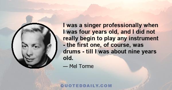 I was a singer professionally when I was four years old, and I did not really begin to play any instrument - the first one, of course, was drums - till I was about nine years old.