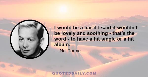 I would be a liar if I said it wouldn't be lovely and soothing - that's the word - to have a hit single or a hit album.