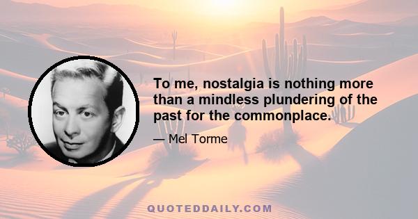 To me, nostalgia is nothing more than a mindless plundering of the past for the commonplace.