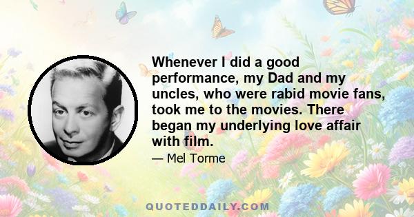 Whenever I did a good performance, my Dad and my uncles, who were rabid movie fans, took me to the movies. There began my underlying love affair with film.