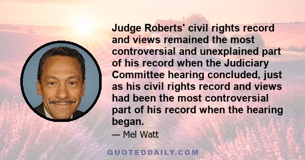 Judge Roberts' civil rights record and views remained the most controversial and unexplained part of his record when the Judiciary Committee hearing concluded, just as his civil rights record and views had been the most 