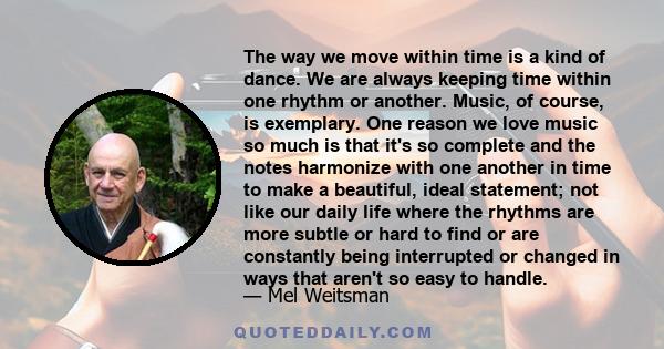 The way we move within time is a kind of dance. We are always keeping time within one rhythm or another. Music, of course, is exemplary. One reason we love music so much is that it's so complete and the notes harmonize