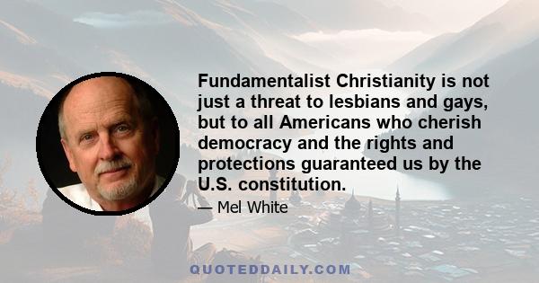 Fundamentalist Christianity is not just a threat to lesbians and gays, but to all Americans who cherish democracy and the rights and protections guaranteed us by the U.S. constitution.