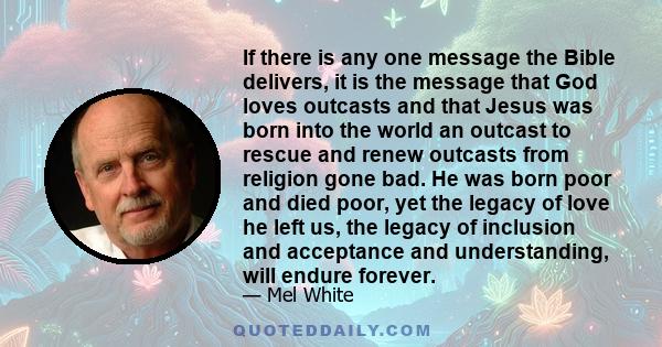 If there is any one message the Bible delivers, it is the message that God loves outcasts and that Jesus was born into the world an outcast to rescue and renew outcasts from religion gone bad. He was born poor and died