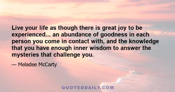 Live your life as though there is great joy to be experienced... an abundance of goodness in each person you come in contact with, and the knowledge that you have enough inner wisdom to answer the mysteries that