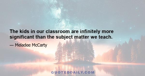 The kids in our classroom are infinitely more significant than the subject matter we teach.